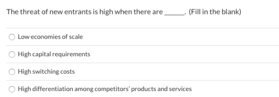 The threat of new entrants is high when there are (Fill in the blank) Low economies of scale High capital requirements High s