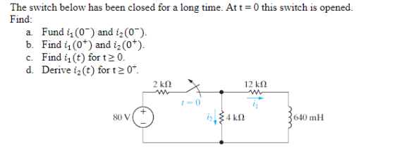 The switch below has been closed for a long time. At t = 0 this switch is opened Find: a. Fund i (0-) and i2(0). Fund 0 and i2 (0) b. Find i1 (ot) and 2 (o+) c. Find 1(t) for t2 0. d. Derive i2(t) for t2 0. 12 kΩ t=0 沒) 640 mH