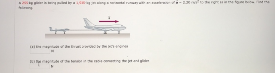 A 255-kg glider is being pulled by a 1,935-kg jet along a horizontal runway with an acceleration of a -2.20 m/s2 to the right as in the figure below. Find the following. (a) the magnitude of the thrust provided by the jets engines (b) the magnitude of the tension in the cable connecting the jet and glider