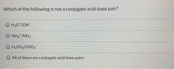 Which of the following is not a conjugate acid-base pair? O H30*/OH O NH4+/NH3 O H2SO3/HSO3 O All of these are conjugate acid