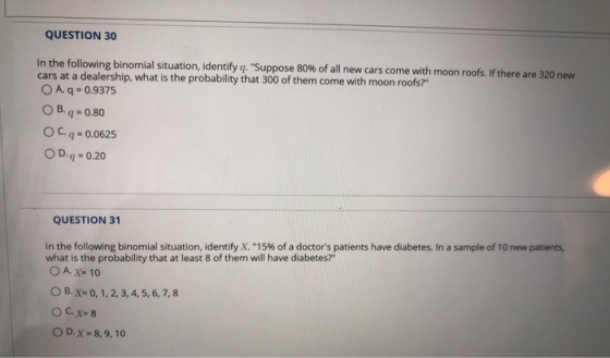 QUESTION 30 In the following binomial situation, identify q. Suppose 80% of all new cars come with cars at a dealership, what is the probability that 300 of them come with moon roofs? moon roofs. If there are 320 new OA. q 0.9375 ОВ.q:0.80 OC.q 0.0625 O D.q 0.20 QUESTION 31 Inthe following binomial situation, identify X.-15% of a doctors patients have diabetes. In a sample of 10 new patients, what is the probability that at least 8 of them will have diabetes? O A. x 10 O B. X 0, 1, 2, 3, 4, 5, 6,7,8 O D. X - 8, 9,10