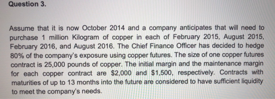 Question 3. Assume that it is now October 2014 and a company anticipates that will need to purchase 1 million kilogram of cop