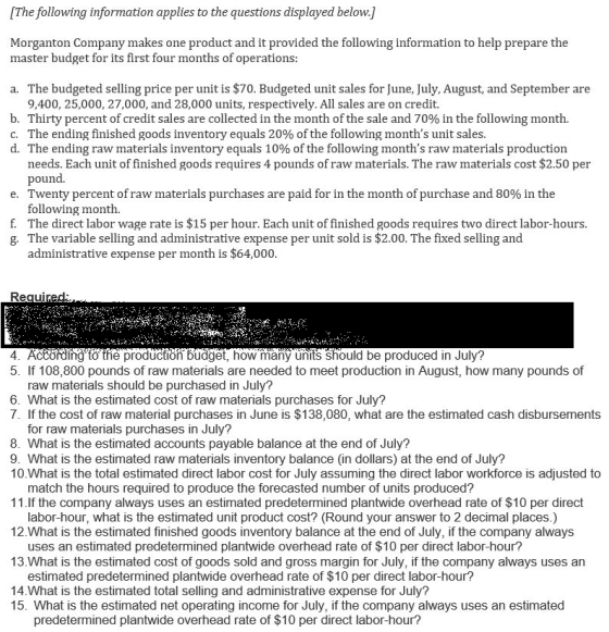 [The following information applies to the questions displayed below.] Morganton Company makes one product and it provided the following information to help prepare the master budget for its first four months of operations a. The budgeted selling price per unit is $70. Budgeted unit sales for June, July, August, and September are 9,400, 25,000, 27,000, and 28,000 units, respectively. All sales are on credit. b. Thirty percent of credit sales are collected in the month of the sale and 70% in the following month. C. The ending finished goods inventory equals 20% of the following months unit sales d. The ending raw materials inventory equals 10% of the following months raw materials production needs. Each unit of finished goods requires 4 pounds of raw materials. The raw materials cost $2.50 per pound. e. Twenty percent of raw materials purchases are paid for in the month of purchase and 80% in the following month. f. The direct labor wage rate is $15 per hour. Each unit of finished goods requires two direct labor-hours. g. The variable selling and administrative expense per unit sold is $2.00. The fixed selling and administrative expense per month is $64,000 4 5. If 108,800 pounds of raw materials are needed to meet production in August, how many pounds of rding to the productiön budget, how many units should be produced in July? raw materials should be purchased in July? 6. What is the estimated cost of raw materials purchases for July? 7. If the cost of raw material purchases in June is $138,080, what are the estimated cash disbursements for raw materials purchases in July? 8. What is the estimated accounts payable balance at the end of July? 9. What is the estimated raw materials inventory balance (in dollars) at the end of July? 10.What is the total estimated direct labor cost for July assuming the direct labor workforce is adjusted to match the hours required to produce the forecasted number of units produced? 11. lf the company always uses an estimated predetermined plantwide overhead rate of $10 per direct labor-hour, what is the estimated unit product cost? (Round your answer to 2 decimal places.) 12.What is the estimated finished goods inventory balance at the end of July, if the company always uses an estimated predetermined plantwide overhead rate of $10 per direct labor-hour? 13.What is the estimated cost of goods sold and gross margin for July, if the company always uses an estimated predetermined plantwide overhead rate of $10 per direct labor-hour? 14.What is the estimated total selling and administrative expense for July? 15. What is the estimated net operating income for July, if the company always uses an estimated predetermined plantwide overhead rate of $10 per direct labor-hour?