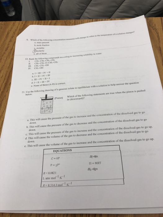 Which of the ollow ing contration mew mole fraction TO. Rank the following compounds nesonding so increasing solubility in wat CHCHO CH-CH III CH CH-C V. CH On eNone of these (A-D) is correct 1. Use the following dranw ing of a gaseous solute in equilibrium with a solution to belp answer the question below (Piston) Which of the following statements are true when the piston is pushed in (downward)? a. This will cause the pressure of the gas to increase and the concentration of the dissolved gas to go down. b. This w ill cause the pressure of the gas to decrease and the concentration of the dissolved gas to go down. c. This will cause the pressure of the gas to increase and the concentration of the dissolved gas to go up. down. d. This will cause the volume of the gas to decrease and the concentration of the dissolved gas to go e. This will cause the volume of the gas to increase and the concentration of the dissolved gas to go up EQUATIONS R 0.0821 L atm-mol K