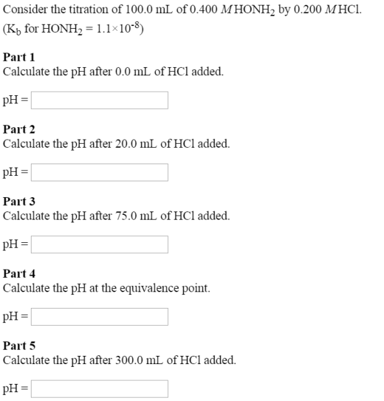 Consider the titration of 100.0 mL of 0.400 MHONH2 by 0.200 MHCL (Kb for HONH 2 = 1.1 × 10-8) Part 1 Calculate the pH after 0.0 mL of HCl added. Part 2 Calculate the pH after 20.0 mL of HCl added. pH Part 3 Calculate the pH after 75.0 mL of HCl added. pH= Part 4 Calculate the pH at the equivalence point. pH Part 5 Calculate the pH after 300.0 mL of HCl added.