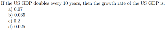 If the US GDP doubles every 10 years, then the growth rate of the US GDP is: a) 0.07 b) 0.035 c) 0.2 d) 0.025