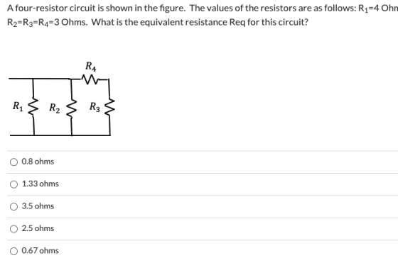 A four-resistor circuit is shown in the figure. The values of the resistors are as follows: R1=4 Ohn R2=R3=R4=3 Ohms. What is
