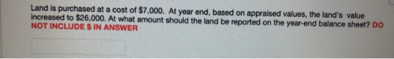 Land is purchased at a cost of $7,000. At year end, based on appraised values, the lands value increased to $26,000. At what