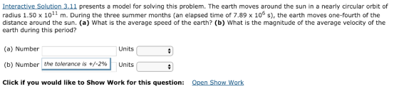 Interactive Solution 3.11 presents a model for solving this problem. The earth moves around the sun in a nearly circular orbit of radius 1.50 x 1011 m. During the three summer months (an elapsed time of 7.89 x 106 s), the earth moves one-fourth of the distance around the sun. (a) What is the average speed of the earth? (b) What is the magnitude of the average velocity of the earth during this period? (a) Number (b) Number the tolerance is +/-290 Units Click if you would like to Show Work for this question: Units Qpen Show Work