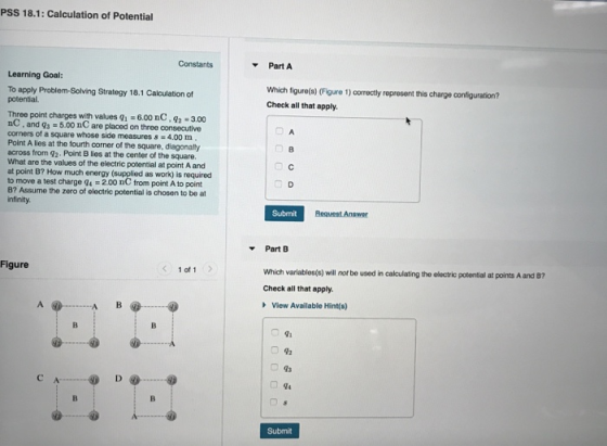 PSS 18.1: Calculation of Potential PartA Learning Goal: To apply Problem-Solving Strategy 18.1 Calculation of Which figuro(e) (Figure 1) correctly represent this charge configuration? Check all that apply Three point charges with values q- 6.00 nC, 3.00 nC, and qs-5.00 nC are placed on three consecutive corners of a square whose side measures s 4.00 m Point A lies at the fourth corner of the square, diagonally across from 92. Point B lies at the center of the square. What are the values of the electric potential at point A and 8. at point B? How much energy (supplied as work) is requirecd to move a test charge 94 -2.00 nC from point A to point B? Assume the zero of olectrie potential is chosen to be at Submit ▼PartB Which variablos(e) will not be used in calculating the electric potential at points A and 87 Check all that apply. View Available Hint(s) Figure 1 of 1 Submit