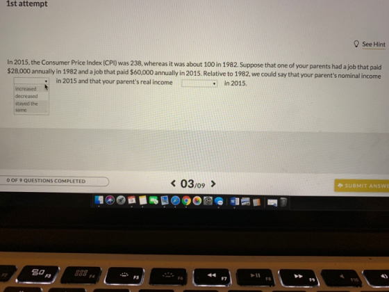 1st attempt See Hint In 2015, the Consumer Price Index (CPI) was 238, whereas it was about 100 in 1982 Suppose that one of your parents had a job that paid $28,000 annually in 1982 and a job that paid $60,000 annually in 2015. Relative to 1982, we could say that your parents nominal income in 2015 and that your parents real income in 2015. increased decreased stayed the same O OF 9 QUESTIONS COMPLETED SUBMIT ANSWE 44 F7 FS F8 9No