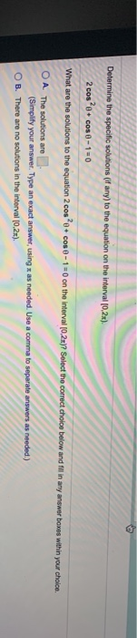 Determine the specific solutions (if any) to the equation on the interval [0,2x) 2 cose + cos 0 -1 = 0 What are the solutions