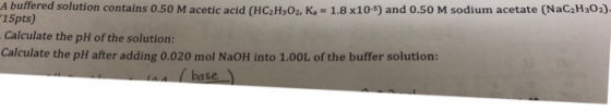 A buffered solution contains 0.50 M acetic acid (HC2H302, K = 1.8 x10-5) and 0.50 M sodium acetate (NaC2H302)- 15pts) Calcul