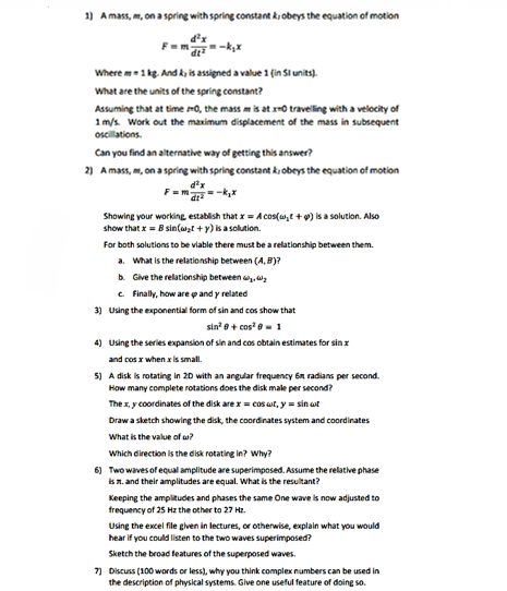 1) Amass, m, on a spring with spring constant k obeys the equation of motion Where-1 kg. Andk is assigned a value 1 (in Sl units) What are the units of the spring constant? Assuming that at time O, the mass mis at rO traveling with a velocity of 1 m/s Work out the maximum displacement of the mass in subsequent oscillations Can you find an alternative way of getting this answer? 2) Amass,, on a spring with spring constant k obeys the equation of motion Showing your working establish that x = Acos(ult + g) is a solution. Also show that x = B sin(art + y) is a soltion. For both solutions to be viable there must be a relationship between them. a. What is the relationship between (A, B)? b. Give the relationship betweeny2 c. Finally, how are φ and γ related 3) Using the exponential form of sin and cos show that sin2 θ + cos2 θ-1 4) Using the series expansion of sin and cos obtain estimates for sinr and cos r when x is small 5) A disk is rotating in 2D with an argular frequency 6 radians per second. How many complete rotations does the disk male per second? The x, y coordinates of the disk arex cost, ysin t Draw a sketch showing the disk, the coordinates system and coordinates What is the value of ω? Which direction is the disk rotating in? Why? 6) Twowaves of equal amplitude are superimposed. Assume the relatve phase s n.and their amplitudes are equal. What is the resultant? Keeping the amplitudes and phases the same One wave is now adjusted to frequency of 25 Hz the other to 27 Hz. Using the excel file cven in lectures, or otherwise, explain what you would hear if you could listen to the two waves superimposed? Sketch the broad features of the superposed waves. 7) Discuss (100 words or less), why you think complex numbers can be used in the description of physical systems. Give one useful feature of doing so.