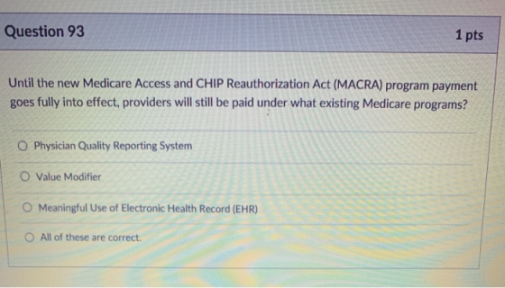 Question 93 1 pts Until the new Medicare Access and CHIP Reauthorization Act (MACRA) program payment goes fully into effect, providers will still be paid under what existing Medicare programs? O Physician Quality Reporting System O Value Modifier O Meaningful Use of Electronic Health Record (EHR) O All of these are correct