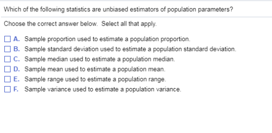 Which of the following statistics are unbiased estimators of population parameters? Choose the correct answer below. Select all that apply. A. Sample proportion used to estimate a population proportion ? B. Sample standard deviation used to estimate a population standard deviation. C. Sample median used to estimate a population median D. Sample mean used to estimate a population mean E. Sample range used to estimate a population range. Sample variance used to estimate a population variance F.
