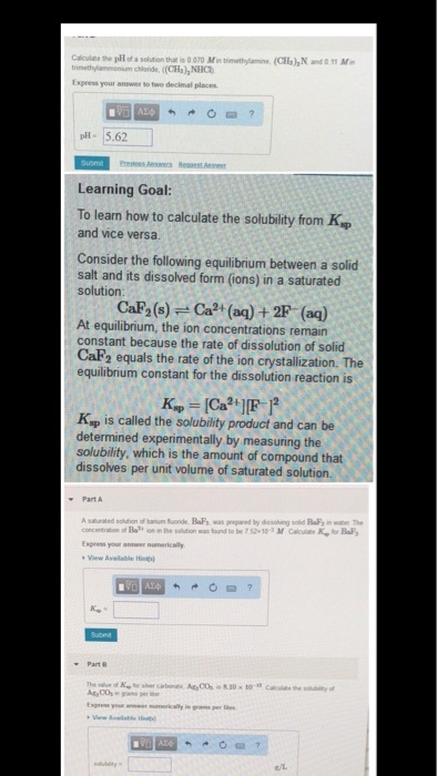 Calculae the pH of a solution that is 0 070 Min trimethylamine, (CHs)h N and 0 11 Mim trmettylannenum chloride. ( (CH),NHO Express your answer to two decimal places pH 5.62 Learning Goal To learn how to calculate the solubility from Ksp and vice versa. Consider the following equilibrium between a solid salt and its dissolved form (ions) in a saturated solution souCa)a (ea) + 2F (aa) At equilibrium, the ion concentrations remain constant because the rate of dissolution of solid CaF2 equals the rate of the ion crystallization. The equilibrium constant for the dissolution reaction is Ksp is called the solubility product and can be determined experimentally by measuring the solubility, which is the amount of compound that dissolves per unit volume of saturated solution. xpress your anwer numerically View Avalable Hi- Part Vew Available