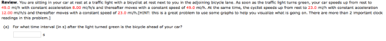 Review. You are sitting in your car at rest at a traffic light with a bicyclist at rest next to you in the adjoining bicycle lane. As soon as the traffic light turns green, your car speeds up from rest to 49.0 mi/h with constant acceleration 8.00 mi/h/s and thereafter moves with a constant speed of 49.0 mi/h. At the same time, the cyclist speeds up from rest to 23.0 mi/h with constant acceleration 12.00 mi/h/s and thereafter moves with a constant speed of 23.0 mi/h. [HINT: this is a great problem to use some graphs to help you visualize what is going on. There are more than 2 important clock readings in this problem.] (a) For what time interval (in s) after the light turned green is the bicycle ahead of your car?