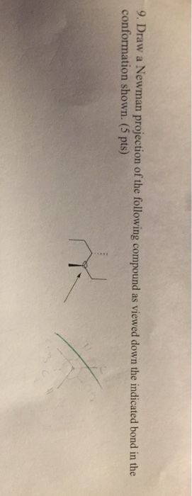 9. Draw a Newman projection of the following compound as viewed down the indicated bond in the conformation shown. (5 pts)