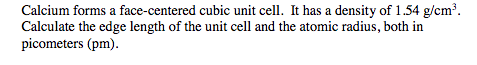 Calcium forms a face-centered cubic unit cell. It has a density of 1.54 g/cm3. Calculate the edge length of the unit cell and the atomic radius, both in picometers (pm).