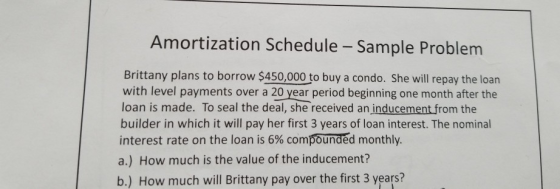 Amortization Schedule - Sample Problem Brittany plans to borrow $450,000 to buy a condo. She will repay the loan with level payments over a 20 year period beginning one month after the loan is made. To seal the deal, she received an inducement from the builder in which it will pay her first 3 years of loan interest. The nominal interest rate on the loan is 6% compounded monthly a.) How much is the value of the inducement? b.) How much will Brittany pay over the first 3 years?
