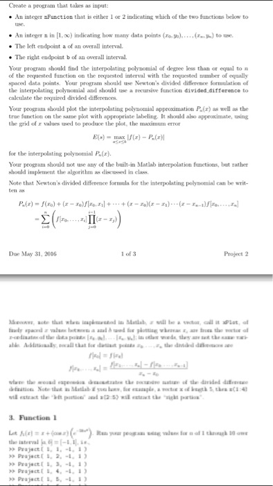 Create a program that takes as input: An integer nFunction that is either 1 or 2 indicating which of the two functions below to nsc * An integer n in [1.oc) indicating how many data points (ro.). ·The left endpoint a of an overall interval. (n泓) tote. The right endpoint b of an overall interval Your program should find the interpolating polynomial of degree less than or equal to of the requested function on the requested interval with the requested nmber of equally spaced datants Your program should use Newtons divided difference formulation of the interpolating polynomial and should use a recursive function divided difference to calculate the required divided differences Your program should plot the interpolating polynomial approximation P.(r) as well as the true funetion on the same plot with appropriate labeling. It should also approximate, sing the grid of r values used to produce the plot, the maximum error for the interpolating polynomial P.(z). Your program should not use any of the built-in Matlab interpolation functions, but rather should implement the algorithm as discussed in class Note that Newtons divided difference fornmala for the interpolating polynomial can be writ ten as Due May 31, 2016 1 of 3 Project 2 3. Function 1 Prajec >> Pr.jactl 1, 2. _l. 1) >>Pr.jact〔 ↓. 4. ●1. 1 )