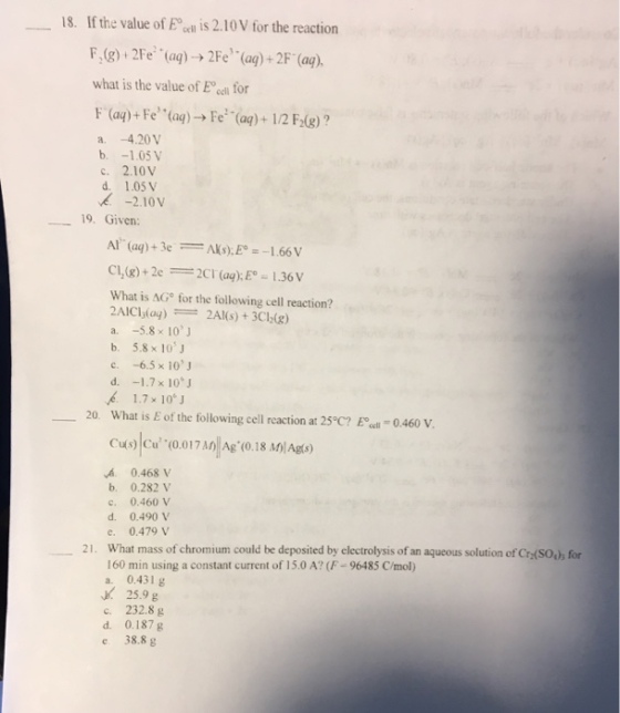 18. If the value of E is 2.10V for the reaction what is the value of Eo ee for a, -4.20V 1.05 V c. 2.10V d, 1.05 V -2.10V 19. Given: Al (aq)+3e 1.66 V Cl,(g) +2e What is AG for the following cell reaction? 2AICiadaq) a. 5.8 x 10 J b, 5.8 x 10 J c. -6.5 x 10 J 1.7 x 1.7 10 J 20. What is E of the following cell reaction at 25°C? Eocell 0.460 V. cus cu (0.017 Ag (0.18 MIAgos 0.468 V b. 0.282 V c, 0.460 V d. 0.490 V e. 0.479 V 21. What mass of chromium could be deposited by electrolysis of an aqueous solution of Crz(souh for 160 min using a constant current of 15.0 A? (F-96485 C/mol) a. 0.431 g 25.9 g c. 232.8 g d, 0.187 g e, 38.8 g