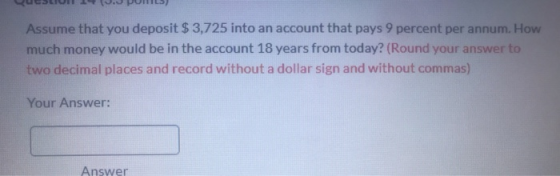 QUELIUI 17 10. POHLS) Assume that you deposit $3,725 into an account that pays 9 percent per annum. How much money would be i