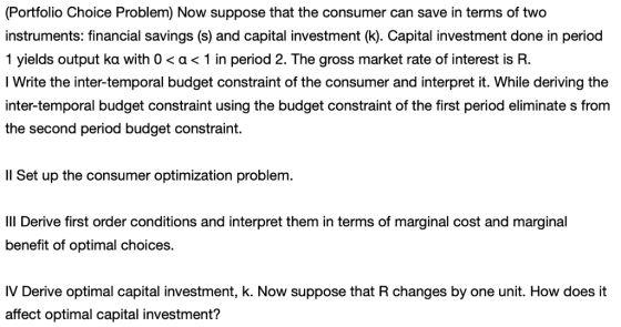 (Portfolio Choice Problem) Now suppose that the consumer can save in terms of two instruments: financial savings (s) and capital investment (k). Capital investment done in period 1 yields output ka with 0 < α < 1 in period 2. The gross market rate of interest is R. I Write the inter-temporal budget constraint of the consumer and interpret it. While deriving thee inter-temporal budget constraint using the budget constraint of the first period eliminate s from the second period budget constraint. Il Set up the consumer optimization problem IlII Derive first order conditions and interpret them in terms of marginal cost and marginal benefit of optimal choices. IV Derive optimal capital investment, k. Now suppose that R changes by one unit. How does it affect optimal capital investment?
