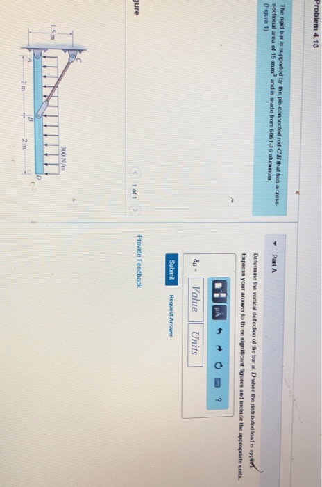 Problem 4.13 The nad bar is supported by the lanconnected rod CB that has a α0ss. sectional area of 15 mm and is made from 6061 16 aluminum (Figure 1) PartA Determne the vertical detecton of the bar at Dths, the distibded load is Express your answer to three significant figures and include the appropriate units. pValueUnits Provide Feedback < 1of1 ) ure 00 N/m 1.5 m 2 m