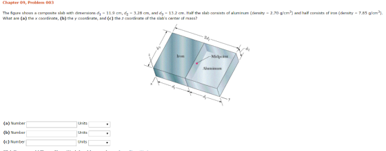 Chapter 09, Problem 003 The figure shows a composite slab with dimensions d 11.9 cm, d. 3.28 cm, and d. 13.2 cm. Half the slab consists of aluminum (density 2.70 g/cm3) and half consists of iron (density 7.85 g/cm3). What are (a) thex coordinate, (b) the y coordinate, and (c) the z coordinate of the slabs center of mass? Midpoint roll Aluminum (a) Number Units (b) Number Units (c) Number Units