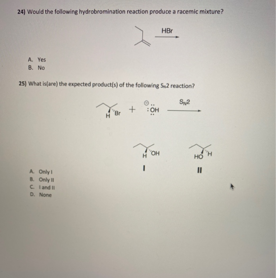 24) Would the following hydrobromination reaction produce a racemic mixture? HBr A. Yes B. No 25) What is(are) the expected p