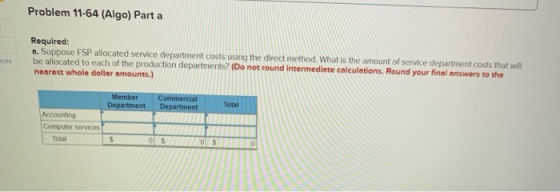 Problem 11-64 (Algo) Part a Required: . Suppose FSP allocated service department costs using the direct method. What is the a