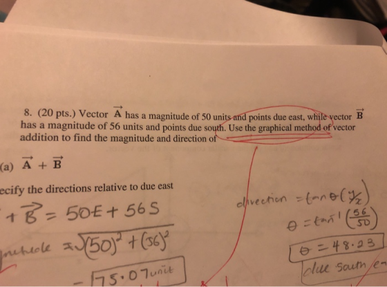 8. (20 pts.) Vector A has a magnitude of 50 units and points due east, while vector B has a magnitude of 56 units and points due south. Use the graphical method of vector addition to find the magnitude and direction of (a) A + B ecify the directions relative to due east 2 (56