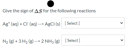 Give the sign of AS for the following reactions > Ag+ (aq) + Cl (aq) --> AgCl (s) [Select] < N2(g) + 3H2(g) --> 2 NH3(g) [Sel