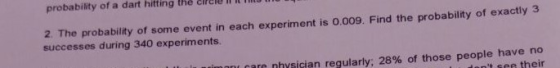 probability of a dart hitting the cirele ll l T 2. The probability of some event in each experiment is 0.009. Find the probability of exactly 3 successes during 340 experiments. care physician regularly: 28% of those people have no ant see their