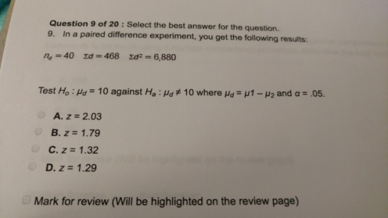 Question 9 of 20 : Select the best answer for the question. In a paired difference experiment, you get the following results: Test Ho : Ha-10 against Ha : Ha#10 where μ.-ut-μ2 and a-05 A. z 2.03 B. z 1.79 C. z 1.32 D. z 1.29 Mark for review (Will be highlighted on the review page)