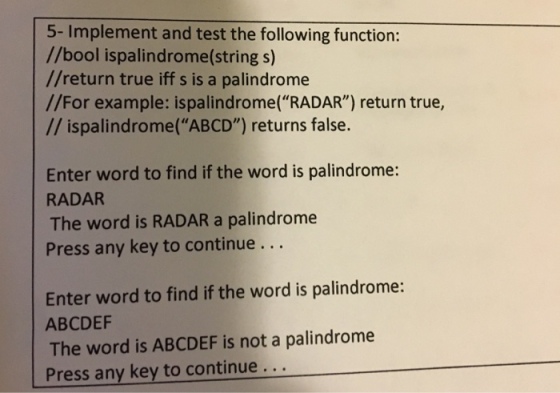 5- Implement and test the following function: //bool ispalindrome(string s) //return true iff s is a palindrome //For example: ispalindrome(RADAR) return true, ispalindrome (ABCD) returns false. Enter word to find if the word is palindrome: RADAR The word is RADAR a palindrome Press any key to continue Enter word to find if the word is palindrome: ABCDEF The word is ABCDEF is not a palindrome Press any key to continue