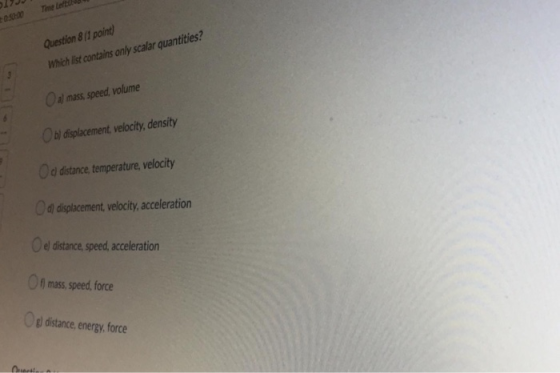 Question 8/1 point) Which list contains only scalar quantities? O al mass, speed, volume Ob) displacement, velocity, density