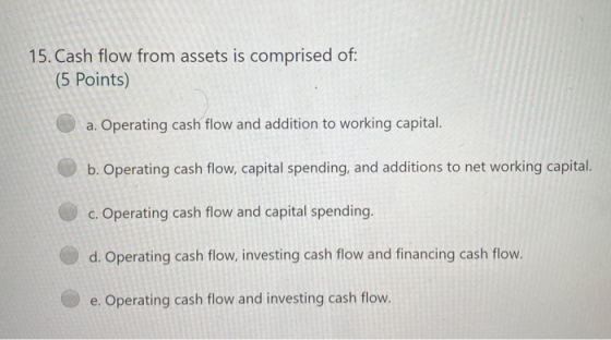 15. Cash flow from assets is comprised of: (5 Points) a. Operating cash flow and addition to working capital. b. Operating ca