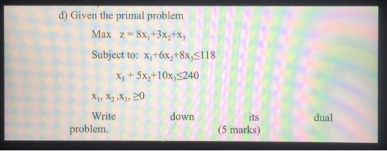 d) Given the primal problem Max z= 8x/+3x2+xz Subject to: x;+6x,+8x3<118 X, + 5x+10x<240 X1, X2,X3, 20 Write down its problem