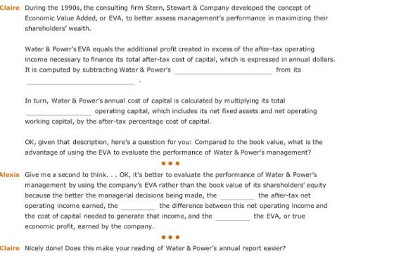 Claire During the 1990s, the consulting firm Stern, Stewart & Company developed the concept of Economic Value Added, or EVA, to better assess managements performance in maximizing their shareholders wealth. Water & Powers EVA equals the additional profit created in excess of the after-tax operating income necessary to finance its total after-tax cost of capital, which is expressed in annual dollars. It is computed by subtracting Water & Powers from its In turn, Water & Powers annual cost of capital is calculated by multiplying its total working capital, by the after-tax percentage cost of capital. oK, given that description, heres a question for you: Compared to the book value, what is the operating capital, which includes its net fixed assets and net operating advantage of using the EVA to evaluate the performance of Water & Powers management? lexis Give me a second to think. . . OK, its better to evaluate the performance of Water & Powers management by using the companys EVA rather than the book value of its shareholders equity because the better the managerial decisions being made, the operating income earned, the the cost of capital needed to generate that income, and the economic profit, earned by the company. the after-tax net the difference between this net operating income and the EVA, or true Claire Nicely done! Does this make your reading of Water & Powers annual report easier?
