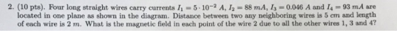 2. (10 pts). Four long straight wires carry currents 11 = 5-10-2 A, 12-88 mA, 13 = 0.046 A and 14 93 mA are located in one plane as shown in the diagram. Distance between two any neighboring wires is 5 em and length of each wire is 2 m. What is the magnetic field in each point of the wire 2 due to all the other wires 1, 3 and 4?