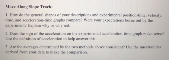 Move Along Slope Track: 1. How do the general shapes of your descriptions and experimental position-time, velocity, time, and acceleration-time graphs compare? Were your expectations borne out by the experiment? Explain why or why not. 2. Does the sign of the acceleration on the experimental acceleration-time graph make sense? Use the definition of acceleration to help answer this. 3. Are the averages determined by the two methods above consistent? Use the uncertainties derived from your data to make the comparison.