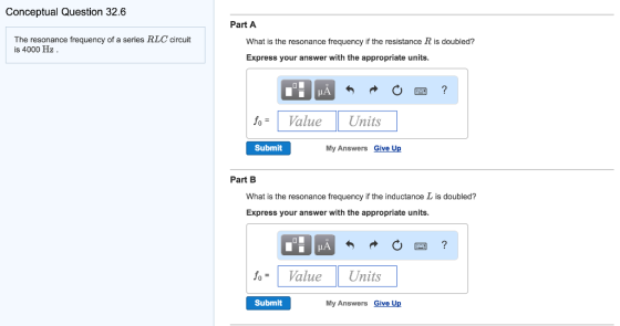 Conceptual Question 32.6 The resonance frequency of a series HLC circuit is 4000 Hz Part A What is the resonance frequency if the resistance R is doubled? Express your answer with the appropriate units Value Units Submit My Answers Give Up Part B What is the resonance frequency if the inductance Lis doubled? Express your answer with the appropriate units. fo Value Units Submit My Answers Give Up