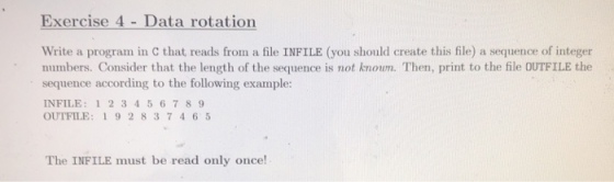 Exercise 4 Data rotation Write a program in C that reads from a file INFILE (you should create this file) a sequence of integer numbers. Consider that the length of the sequence is not knoun. Then, print to the file OUTFILE the sequence according to the following example: INFILE: 123456789 OUTFILE: 19 2 837465 The INFILE must be read only once!