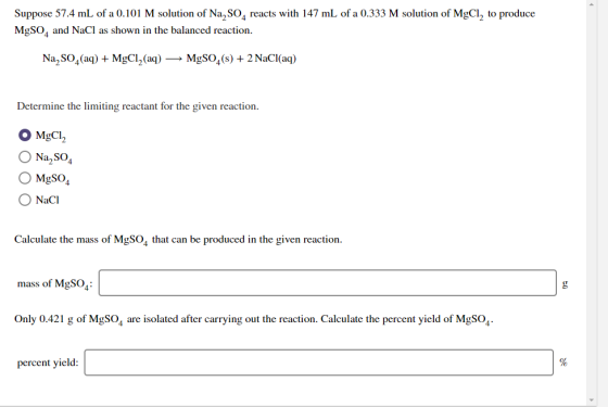 Suppose 57.4 mL of a 0.101 M solution of Na, S04 reacts with 147 mL of a 0.333 M solution of MgCl, to produce MgSO4 and NaCl