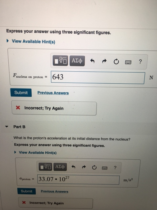 Express your answer using three significant figures. View Available Hint(s) Faucleus on proton643 Submit Previous Answers Incorrect; Try Again Part E What is the protons acceleration at its initial distance from the nucleus? Express your answer using three significant figures. View Available Hint(s) proton 33.07 107 m/s2 Submit Previous Answers X Incorrect; Try Again