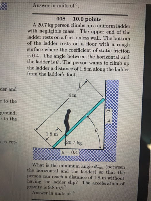 Answer in units of o. 008 10.0 points A 20.7 kg person climbs up a uniform ladder with negligible mass. The upper end of the ladder rests on a frictionless wall. The bottom of the ladder rests on a floor with a rough surface where the coefficient of static friction is 0.4. The angle between the horizontal and the ladder is θ . The person wants to climb up the ladder a distance of 1.8 m along the ladder from the ladders foot. der and e to the ground im e to the 1.8 m 20.7 kg is cor- μ 0.4 What is the minimum angle θin (between the horizontal and the ladder) so that the person can reach a distance of 1.8 m without having the ladder slip? The acceleration of gravity is 9.8 m/s2 Answer in units ofo.