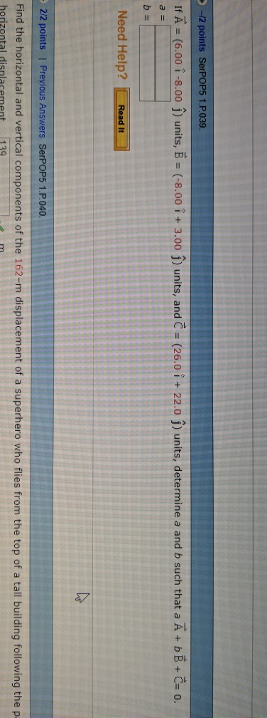 -/2 points SerPOP5 1.P039 IfA (6.00 i-8.00 j) units, B (-8.00 1 + 3.00 j) units, and C-(26.0 i + 22.0 j) units, determine a and b such that a A + b B-C 0 Need Help? Read It 212 points | Previous Answers SerPOP5 1.P040 Find the horizontal and vertical components of the 162-m displacement of a superhero who flies from the top of a tall building following the p horizontal disnlacement 139